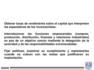 Obtener tasas de rendimiento sobre el capital que interpreten
las expectativas de los inversionistas.
Interrelacionar las funciones empresariales (compras,
producción, distribución, finanzas y relaciones industriales)
en pos de un objetivo común mediante la delegación de la
autoridad y de las responsabilidades encomendadas.
Fijar políticas, examinar su cumplimiento y replantearlas
cuando no cubran con las metas que justificaron su
implantación.
 