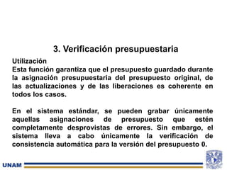 3. Verificación presupuestaria
Utilización
Esta función garantiza que el presupuesto guardado durante
la asignación presupuestaria del presupuesto original, de
las actualizaciones y de las liberaciones es coherente en
todos los casos.
En el sistema estándar, se pueden grabar únicamente
aquellas asignaciones de presupuesto que estén
completamente desprovistas de errores. Sin embargo, el
sistema lleva a cabo únicamente la verificación de
consistencia automática para la versión del presupuesto 0.
 