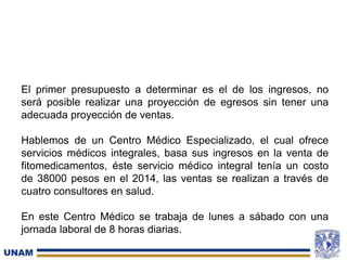 El primer presupuesto a determinar es el de los ingresos, no
será posible realizar una proyección de egresos sin tener una
adecuada proyección de ventas.
Hablemos de un Centro Médico Especializado, el cual ofrece
servicios médicos integrales, basa sus ingresos en la venta de
fitomedicamentos, éste servicio médico integral tenía un costo
de 38000 pesos en el 2014, las ventas se realizan a través de
cuatro consultores en salud.
En este Centro Médico se trabaja de lunes a sábado con una
jornada laboral de 8 horas diarias.
 