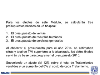 Para los efectos de este Módulo, se calcularán tres
presupuestos básicos en un hospital:
1. El presupuesto de ventas
2. El presupuesto de recursos humanos
3. El presupuesto de servicios generales
Al observar el presupuesto para el año 2014, se estimaban
cifras y total de TMI superiores a lo alcanzado, los datos finales
servirán de base para programar el presupuesto 2015.
Suponiendo un ajuste del 12% sobre el total de Tratamientos
vendidos y un aumento del 6% al costo de cada Tratamiento.
 