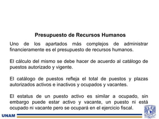 Presupuesto de Recursos Humanos
Uno de los apartados más complejos de administrar
financieramente es el presupuesto de recursos humanos.
El cálculo del mismo se debe hacer de acuerdo al catálogo de
puestos autorizado y vigente.
El catálogo de puestos refleja el total de puestos y plazas
autorizados activos e inactivos y ocupados y vacantes.
El estatus de un puesto activo es similar a ocupado, sin
embargo puede estar activo y vacante, un puesto ni está
ocupado ni vacante pero se ocupará en el ejercicio fiscal.
 
