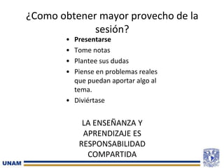 ¿Como obtener mayor provecho de la
sesión?
• Presentarse
• Tome notas
• Plantee sus dudas
• Piense en problemas reales
que puedan aportar algo al
tema.
• Diviértase
LA ENSEÑANZA Y
APRENDIZAJE ES
RESPONSABILIDAD
COMPARTIDA
 