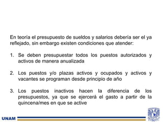 En teoría el presupuesto de sueldos y salarios debería ser el ya
reflejado, sin embargo existen condiciones que atender:
1. Se deben presupuestar todos los puestos autorizados y
activos de manera anualizada
2. Los puestos y/o plazas activos y ocupados y activos y
vacantes se programan desde principio de año
3. Los puestos inactivos hacen la diferencia de los
presupuestos, ya que se ejercerá el gasto a partir de la
quincena/mes en que se active
 