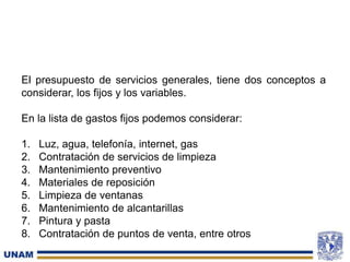 El presupuesto de servicios generales, tiene dos conceptos a
considerar, los fijos y los variables.
En la lista de gastos fijos podemos considerar:
1. Luz, agua, telefonía, internet, gas
2. Contratación de servicios de limpieza
3. Mantenimiento preventivo
4. Materiales de reposición
5. Limpieza de ventanas
6. Mantenimiento de alcantarillas
7. Pintura y pasta
8. Contratación de puntos de venta, entre otros
 