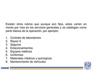 Existen otros rubros que aunque son fijos, estos varían en
monto por mes en los servicios generales y se catalogan como
parte básica de la operación, por ejemplo:
1. Contrato de laboratorios
2. Rayos X
3. Seguros
4. Estacionamientos
5. Equipos médicos
6. Uniformes
7. Materiales médicos y quirúrgicos
8. Mantenimiento de vehículos
 