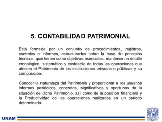 5. CONTABILIDAD PATRIMONIAL
Está formada por un conjunto de procedimientos, registros,
controles e informes, estructurados sobre la base de principios
técnicos, que tienen como objetivos esenciales: mantener un detalle
cronológico, sistemático y costeable de todas las operaciones que
afecten el Patrimonio de las instituciones privadas o públicas y su
composición.
Conocer la naturaleza del Patrimonio y proporcionar a los usuarios
informes periódicos, concretos, significativos y oportunos de la
situación de dicho Patrimonio, así como de la posición financiera y
la Productividad de las operaciones realizadas en un periodo
determinado.
 