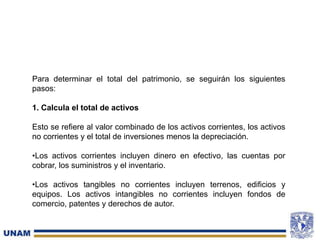 Para determinar el total del patrimonio, se seguirán los siguientes
pasos:
1. Calcula el total de activos
Esto se refiere al valor combinado de los activos corrientes, los activos
no corrientes y el total de inversiones menos la depreciación.
•Los activos corrientes incluyen dinero en efectivo, las cuentas por
cobrar, los suministros y el inventario.
•Los activos tangibles no corrientes incluyen terrenos, edificios y
equipos. Los activos intangibles no corrientes incluyen fondos de
comercio, patentes y derechos de autor.
 