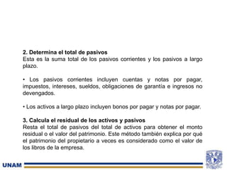 2. Determina el total de pasivos
Esta es la suma total de los pasivos corrientes y los pasivos a largo
plazo.
• Los pasivos corrientes incluyen cuentas y notas por pagar,
impuestos, intereses, sueldos, obligaciones de garantía e ingresos no
devengados.
• Los activos a largo plazo incluyen bonos por pagar y notas por pagar.
3. Calcula el residual de los activos y pasivos
Resta el total de pasivos del total de activos para obtener el monto
residual o el valor del patrimonio. Este método también explica por qué
el patrimonio del propietario a veces es considerado como el valor de
los libros de la empresa.
 