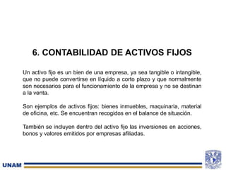 Un activo fijo es un bien de una empresa, ya sea tangible o intangible,
que no puede convertirse en líquido a corto plazo y que normalmente
son necesarios para el funcionamiento de la empresa y no se destinan
a la venta.
Son ejemplos de activos fijos: bienes inmuebles, maquinaria, material
de oficina, etc. Se encuentran recogidos en el balance de situación.
También se incluyen dentro del activo fijo las inversiones en acciones,
bonos y valores emitidos por empresas afiliadas.
6. CONTABILIDAD DE ACTIVOS FIJOS
 