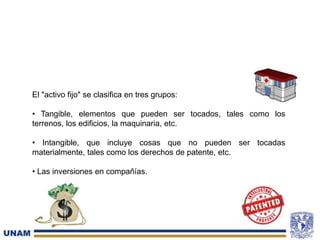 El "activo fijo" se clasifica en tres grupos:
• Tangible, elementos que pueden ser tocados, tales como los
terrenos, los edificios, la maquinaria, etc.
• Intangible, que incluye cosas que no pueden ser tocadas
materialmente, tales como los derechos de patente, etc.
• Las inversiones en compañías.
 