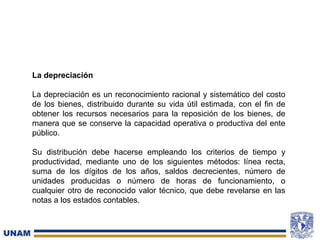 La depreciación
La depreciación es un reconocimiento racional y sistemático del costo
de los bienes, distribuido durante su vida útil estimada, con el fin de
obtener los recursos necesarios para la reposición de los bienes, de
manera que se conserve la capacidad operativa o productiva del ente
público.
Su distribución debe hacerse empleando los criterios de tiempo y
productividad, mediante uno de los siguientes métodos: línea recta,
suma de los dígitos de los años, saldos decrecientes, número de
unidades producidas o número de horas de funcionamiento, o
cualquier otro de reconocido valor técnico, que debe revelarse en las
notas a los estados contables.
 