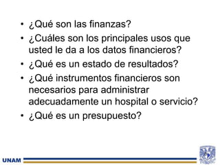 • ¿Qué son las finanzas?
• ¿Cuáles son los principales usos que
usted le da a los datos financieros?
• ¿Qué es un estado de resultados?
• ¿Qué instrumentos financieros son
necesarios para administrar
adecuadamente un hospital o servicio?
• ¿Qué es un presupuesto?
8
 