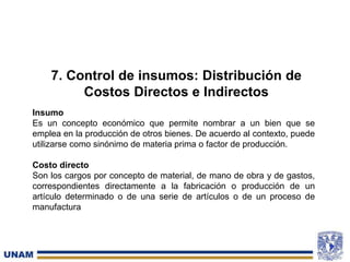 7. Control de insumos: Distribución de
Costos Directos e Indirectos
Insumo
Es un concepto económico que permite nombrar a un bien que se
emplea en la producción de otros bienes. De acuerdo al contexto, puede
utilizarse como sinónimo de materia prima o factor de producción.
Costo directo
Son los cargos por concepto de material, de mano de obra y de gastos,
correspondientes directamente a la fabricación o producción de un
artículo determinado o de una serie de artículos o de un proceso de
manufactura
 