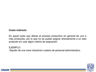 Costo indirecto
Es aquel costo que afecta al proceso productivo en general de uno o
más productos, por lo que no se puede asignar directamente a un solo
producto sin usar algún criterio de asignación.
EJEMPLO:
Alquiler de una nave industrial o salario de personal administrativo.
 