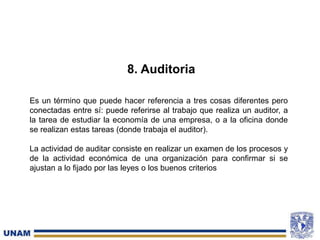 8. Auditoria
Es un término que puede hacer referencia a tres cosas diferentes pero
conectadas entre sí: puede referirse al trabajo que realiza un auditor, a
la tarea de estudiar la economía de una empresa, o a la oficina donde
se realizan estas tareas (donde trabaja el auditor).
La actividad de auditar consiste en realizar un examen de los procesos y
de la actividad económica de una organización para confirmar si se
ajustan a lo fijado por las leyes o los buenos criterios
 