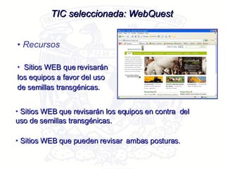 Sitios WEB que revisarán los equipos a favor del uso de semillas transgénicas. TIC seleccionada: WebQuest Recursos Sitios WEB que revisarán los equipos en contra  del uso de semillas transgénicas. Sitios WEB que pueden revisar  ambas posturas. 