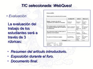 La evaluación del trabajo de los estudiantes será a través de 3 rúbricas: TIC seleccionada: WebQuest Evaluación Resumen del artículo introductorio. Exposición durante el foro. Documento final.  
