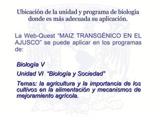 Ubicación de la unidad y programa de biología donde es más adecuada su aplicación. La Web-Quest “MAIZ TRANSGÉNICO EN EL AJUSCO” se puede aplicar en los programas de: Biología V   Unidad VI  “Biología y Sociedad” Temas: l a agricultura y la importancia de los cultivos en la alimentación y mecanismos de mejoramiento agrícola. 