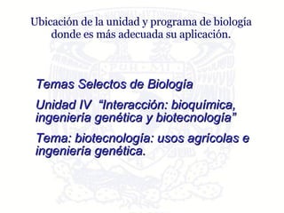 Ubicación de la unidad y programa de biología donde es más adecuada su aplicación. Temas Selectos de Biología Unidad IV  “Interacción: bioquímica, ingeniería genética y biotecnología” Tema: biotecnología: usos agrícolas e  ingeniería genética. 