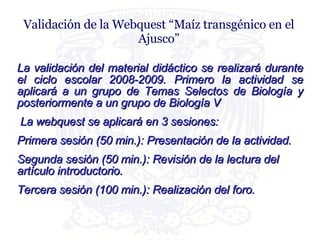Validación de la Webquest “Maíz transgénico en el Ajusco” La validación del material didáctico se realizará durante el ciclo escolar 2008-2009. Primero la actividad se aplicará a un grupo de Temas Selectos de Biología y posteriormente a un grupo de Biología V La webquest se aplicará en 3 sesiones: Primera sesión (50 min.): Presentación de la actividad. Segunda sesión (50 min.): Revisión de la lectura del artículo introductorio. Tercera sesión (100 min.): Realización del foro.  