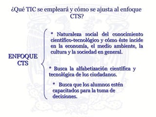 * Naturaleza social del conocimiento científico-tecnológico y cómo éste incide en la economía, el medio ambiente, la cultura y la sociedad en general.  * Busca la alfabetización científica y tecnológica de los ciudadanos.  *  Busca que los alumnos estén capacitados para la toma de decisiones.  ENFOQUE CTS ¿Qué TIC se empleará y cómo se ajusta al enfoque  CTS? 