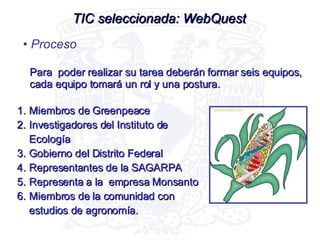 TIC seleccionada: WebQuest Proceso Para  poder realizar su tarea deberán formar seis equipos, cada equipo tomará un rol y una postura.  Miembros de Greenpeace Investigadores del Instituto de Ecología Gobierno del Distrito Federal Representantes de la SAGARPA Representa a la  empresa Monsanto Miembros de la comunidad con estudios de agronomía.  