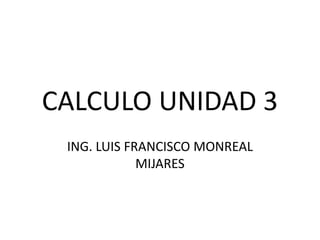 CALCULO UNIDAD 3
ING. LUIS FRANCISCO MONREAL
MIJARES
 