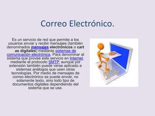 Correo Electrónico.
Es un servicio de red que permite a los
usuarios enviar y recibir mensajes (también
denominados mensajes electrónicos o cart
as digitales) mediante sistemas de
comunicación electrónica. Para denominar al
sistema que provee este servicio en Internet,
mediante el protocolo SMTP, aunque por
extensión también puede verse aplicado a
sistemas análogos que usen otras
tecnologías. Por medio de mensajes de
correo electrónico se puede enviar, no
solamente texto, sino todo tipo de
documentos digitales dependiendo del
sistema que se use.
 