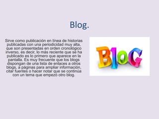 Blog.
Sirve como publicación en línea de historias
publicadas con una periodicidad muy alta,
que son presentadas en orden cronológico
inverso, es decir, lo más reciente que se ha
publicado es lo primero que aparece en la
pantalla. Es muy frecuente que los blogs
dispongan de una lista de enlaces a otros
blogs, a páginas para ampliar información,
citar fuentes o hacer notar que se continúa
con un tema que empezó otro blog.
 