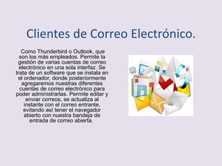 Clientes de Correo Electrónico.
Como Thunderbird o Outlook, que
son los más empleados. Permite la
gestión de varias cuentas de correo
electrónico en una sola interfaz. Se
trata de un software que se instala en
el ordenador, donde posteriormente
agregaremos nuestras diferentes
cuentas de correo electrónico para
poder administrarlas. Permite editar y
enviar correos, se actualiza al
instante con el correo entrante,
evitando así tener el navegador
abierto con nuestra bandeja de
entrada de correo abierta.
 