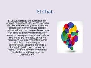 El Chat.
El chat sirve para comunicarse con
grupos de personas las cuales opinan
de diferentes temas y se entretienen
incluso con herramientas como el
video chat y enviándose enlaces para
ver otras paginas y criticarlas. Hay
maneras de expresarse a través de la
red, como por ejemplo; enviando
emoticones que representan; caras
simples, tristes, alegres,
sorprendidas, gritando, llorando o
haciendo gestos con partes del
rostro. También hay diferentes tipos
de chat o también grupos de
discusión etc.
 