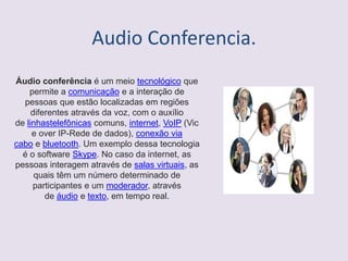 Audio Conferencia.
Áudio conferência é um meio tecnológico que
permite a comunicação e a interação de
pessoas que estão localizadas em regiões
diferentes através da voz, com o auxílio
de linhastelefônicas comuns, internet, VoIP (Vic
e over IP-Rede de dados), conexão via
cabo e bluetooth. Um exemplo dessa tecnologia
é o software Skype. No caso da internet, as
pessoas interagem através de salas virtuais, as
quais têm um número determinado de
participantes e um moderador, através
de áudio e texto, em tempo real.
 