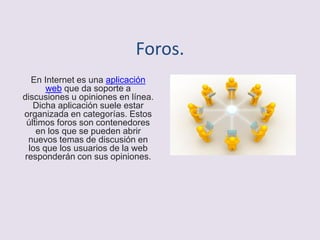Foros.
En Internet es una aplicación
web que da soporte a
discusiones u opiniones en línea.
Dicha aplicación suele estar
organizada en categorías. Estos
últimos foros son contenedores
en los que se pueden abrir
nuevos temas de discusión en
los que los usuarios de la web
responderán con sus opiniones.
 