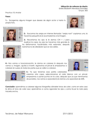 Utilización de software de diseño
                                                                Estela Elizabeth Mendoza González
                                                                                          Grupo: 303
Practica 10: Avatar

Pasos:

1.- Escogemos alguna imagen que desees de algún actor o hasta tu
propia foto.




                       2.- Buscamos las orejas en internes llamadas “orejas navi” copiamos una, la
                       hacemos pequeña & la acomodamos a la imagen.

                        3.- Recortamos los ojos & le damos Ctrl + J para
                        duplicar la capa, los ojos los hacemos más grandes &
                      los deformamos haciéndolos más redondos, después
                      borramos lo de alrededor que se vea salido.




4.- Nos vamos a tono/saturación, le damos en colorear & después nos
vamos a, imagen, ajustes e invertir. Agarramos el pincel & empezamos a
colorear el cuerpo & todas las partes que se vallan a colorear.

                          5.- Ya que tenemos esas partes coloreadas
                          creamos otra capa, seleccionamos el color blanco con un pincel,
                          empezamos a poner puntos en la cara, después que ya que terminamos
                          de ponerlos, nos vamos a opacidad & le damos una opacidad de 40%.



Conclusión: aprendimos a colorear algunas fotografías dándole tonos de color, como en este caso
le dimo el tono de color azul, aprendimos a como agrandar los ojos y como licuar la nariz para
hacerla ancha.




Tecámac, de Felipe Villanueva                                        27/11/2012
 