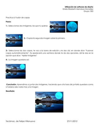 Utilización de software de diseño
                                                               Estela Elizabeth Mendoza González
                                                                                         Grupo: 303


Practica 6: Fusión de capas

Pasos:

1.- Seleccionas dos imágenes, las que tú quieras




                    2.- Copias la segunda imagen sobre la primera.




3.- Seleccionas las dos capas, te vas a la barra de edición y le das clic en donde dice “Fusionar
capas automáticamente”. Te aparecerá una ventana donde te da dos opciones, ahí le das en la
opción que dice: “Apilar imágenes”

4.- La imagen quedara así:




 Conclusión: Aprendimos a juntar dos imágenes, haciendo que a la hora de juntarlo quedara como
si hubiera sido nada mas una imagen

Resultado:




Tecámac, de Felipe Villanueva                                        27/11/2012
 