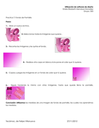 Utilización de software de diseño
                                                                   Estela Elizabeth Mendoza González
                                                                                             Grupo: 303


Practica 7: Fondo de Pantalla

Pasos:

1.- Abre un nuevo archivo.



                  2.-Seleccionas todas la imágenes que quieras .




3.- Recortas las imágenes y les quitas el fondo.




                    4.- Realizas otra capa en blanco & le pones el color que tú quieras.




5.- Copias y pegas las imágenes en un fondo de color que tú quieras




6.-   Sigues haciendo lo mismo con otras imágenes, hasta que quede llena la pantalla.




Conclusión: Utilizamos las medidas de una imagen de fondo de pantalla, las cuales nos aprendimos
las medidas.




Tecámac, de Felipe Villanueva                                           27/11/2012
 