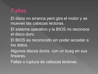 El disco no arranca pero gira el motor y se 
mueven las cabezas lectoras. 
El sistema operativo y la BIOS no reconoce 
el disco duro. 
El BIOS es reconocido sin poder acceder a 
los datos. 
Algunos discos duros con un busg en sus 
firwares. 
Fallas o ruptura de cabezas lectoras. 
 