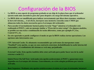 Configuración de la BIOS 
• La BIOS es una especie de programa grabado en un chip de la placa base que el ordenador 
ejecuta nada más encenderse para dar paso después a la carga del sistema operativo. 
• La BIOS debe ser modificada para indicar correctamente qué disco duro tenemos, establecer 
la hora del sistema,... A tal efecto, incorpora una memoria conocida como CMOS que 
almacena todos los datos necesarios para el arranque del ordenador. 
• Para acceder él normalmente bastará pulsar la tecla “Supr” mientras el ordenador está 
realizando el POST y sale un mensaje similar a “Press del to enter setup”. En algunos modelos, 
es posible sea una tecla o combinación de teclas diferentes, como por ejemplo F1, Esc, 
Control+F1, etc. 
• En este apartado se puede configurar el modo en que la BIOS realiza ciertas operaciones. Las 
opciones más interesantes son: 
CPU Internal Cache: Es altamente recomendable que activemos (la marquemos como 
“Enabled”) esta opción, ya que en caso contrario estaremos deshabilitando la caché interna del 
procesador y el rendimiento del sistema se verá muy perjudicado. 
External Cache: Esta opción también debe estar activada para poder hacer uso de la caché 
externa o caché L2. 
Quick Power On Self Test: Activando esta opción aceleraremos el POST y ganaremos unos 
segundos en el arranque del sistema. Generalmente, no existe ningún problema por tenerla 
activada. 
Boot Sequence: Mediante esta opción estableceremos el orden en el que el ordenador intentará 
cargar un sistema operativo desde las distintas unidades. En algunas ocasiones, esta opción 
 
