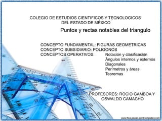 Puntos y rectas notables del triangulo
PROFESORES: ROCÍO GAMBOA Y
OSWALDO CAMACHO
CONCEPTO FUNDAMENTAL: FIGURAS GEOMETRICAS
CONCEPTO SUBSIDIARIO: POLIGONOS
CONCEPTOS OPERATIVOS: Notación y clasificación
Ángulos internos y externos
Diagonales
Perímetros y áreas
Teoremas
COLEGIO DE ESTUDIOS CIENTIFICOS Y TECNOLOGICOS
DEL ESTADO DE MÉXICO
 