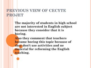 PREVIOUS VIEW OF CECYTE
PROJET
   The majority of students in high school
   are not interested in English subject
   because they consider that it is
   boring.
   Also they comment that teachers
   became boring this topic because of
   they don't use activities and ne
   material for reforming the English
   teaching.
 