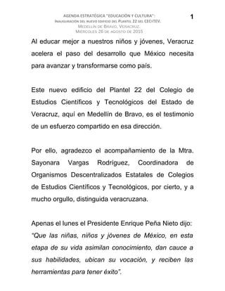 AGENDA ESTRATÉGICA "EDUCACIÓN Y CULTURA":
INAUGURACIÓN DEL NUEVO EDIFICIO DEL PLANTEL 22 DEL CECYTEV.
MEDELLÍN DE BRAVO, VERACRUZ.
MIÉRCOLES 26 DE AGOSTO DE 2015
Al educar mejor a nuestros niños y jóvenes, Veracruz
acelera el paso del desarrollo que México necesita
para avanzar y transformarse como país.
Este nuevo edificio del Plantel 22 del Colegio de
Estudios Científicos y Tecnológicos del Estado de
Veracruz, aquí en Medellín de Bravo, es el testimonio
de un esfuerzo compartido en esa dirección.
Por ello, agradezco el acompañamiento de la Mtra.
Sayonara Vargas Rodríguez, Coordinadora de
Organismos Descentralizados Estatales de Colegios
de Estudios Científicos y Tecnológicos, por cierto, y a
mucho orgullo, distinguida veracruzana.
Apenas el lunes el Presidente Enrique Peña Nieto dijo:
“Que las niñas, niños y jóvenes de México, en esta
etapa de su vida asimilan conocimiento, dan cauce a
sus habilidades, ubican su vocación, y reciben las
herramientas para tener éxito”.
1
 