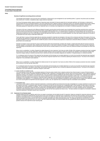 Ecobank Transnational Incorporated
Consolidated financial statements
For year ended 31 December 2014
Notes
Summary of significant accounting policies (continued)
b) Assets classified as available-for-sale
c) Renegotiated loans
2.14 Impairment of non-financial assets
When a loan is uncollectible, it is written off against the related allowance for loan impairment. Such loans are written off after all the necessary procedures have been completed
and the amount of the loss has been determined. Impairment charges relating to loans and advances to banks and customers are classified in loan impairment charges whilst
impairment charges relating to investment securities (hold to maturity and loans and receivables categories) are classified in ‘Net gains/(losses) on investment securities’.
If, in a subsequent period, the amount of the impairment loss decreases and the decrease can be related objectively to an event occurring after the impairment was recognized
(such as an improvement in the debtor’s credit rating), the previously recognized impairment loss is reversed by adjusting the allowance account. The amount of the reversal is
recognized in the consolidated income statement.
When a loan is uncollectible, it is written off against the related provision for loan impairment. Such loans are written off after all the necessary procedures have been completed
and the amount of the loss has been determined.
If, in a subsequent period, the amount of the impairment loss decreases and the decrease can be related objectively to an event occurring after the impairment was recognized
(such as an improvement in the debtor's credit rating), the previously recognized impairment loss is reversed by adjusting the allowance account. The amount of the reversal is
recognized in the income statement in impairment charge for credit losses.
The Group assesses at each date of the consolidated statement of financial position whether there is objective evidence that a financial asset or a group of financial assets is
impaired. In the case of equity investments classified as available-for-sale, a significant or prolonged decline in the fair value of the security below its cost is objective evidence of
impairment resulting in the recognition of an impairment loss. If any such evidence exists for available-for-sale financial assets, the cumulative loss – measured as the difference
between the acquisition cost and the current fair value, less any impairment loss on that financial asset previously recognized in profit or loss – is removed from equity and
recognized in the consolidated income statement. Impairment losses recognized in the consolidated income statement on equity instruments are not reversed through the
consolidated income statement. If, in a subsequent period, the fair value of a debt instrument classified as available-for-sale increases and the increase can be objectively related
to an event occurring after the impairment loss was recognized in profit or loss, the impairment loss is reversed through the consolidated income statement.
Loans that are either subject to collective impairment assessment or individually significant and whose terms have been renegotiated are no longer considered to be past due but
are treated as new loans. In subsequent years, the asset is considered to be past due and disclosed only if renegotiated again. Where possible, the Bank seeks to restructure
loans rather than to take possession of collateral. This may involve extending the payment arrangements and the agreement of new loan conditions. Once the terms have been
renegotiated, any impairment is measured using the original EIR as calculated before the modification of terms and the loan is no longer considered past due. Management
continually reviews renegotiated loans to ensure that all criteria are met and that future payments are likely to occur. The loans continue to be subject to an individual or collective
impairment assessment, calculated using the loan’s original EIR.
Intangible assets that have an indefinite useful life are not subject to amortization and are tested annually for impairment. Assets are reviewed for impairment whenever events or
changes in circumstances indicate that the carrying amount may not be recoverable. An impairment loss is recognized for the amount by which the asset’s carrying amount
exceeds its recoverable amount. The recoverable amount is the higher of an asset’s fair value less costs to sell and value in use. For the purposes of assessing impairment,
assets are grouped at the lowest levels for which there are separately identifiable cash inflows (cash-generating units). The impairment test also can be performed on a single
asset when the fair value less cost to sell or the value in use can be determined reliably. Non-financial assets other than goodwill that suffered impairment are reviewed for
possible reversal of the impairment at each reporting date.
The estimated period between a loss occurring and its identification is determined by local management for each identified portfolio. In general, the periods used vary between
three months and 12 months; in exceptional cases, longer periods are warranted.
The Group first assesses whether objective evidence of impairment exists individually for financial assets that are individually significant, and individually or collectively for
financial assets that are not individually significant. If the Group determines that no objective evidence of impairment exists for an individually assessed financial asset, whether
significant or not, it includes the asset in a group of financial assets with similar credit risk characteristics and collectively assesses them for impairment. Assets that are
individually assessed for impairment and for which an impairment loss is or continues to be recognized are not included in a collective assessment of impairment.
The amount of the loss is measured as the difference between the asset’s carrying amount and the present value of estimated future cash flows (excluding future credit losses
that have not been incurred) discounted at the financial asset’s original effective interest rate. The carrying amount of the asset is reduced through the use of an allowance
account and the amount of the loss is recognized in the consolidated income statement. If a loan or held-to-maturity investment has a variable interest rate, the discount rate for
measuring any impairment loss is the current effective interest rate determined under the contract. As a practical expedient, the Group may measure impairment on the basis of
an instrument’s fair value using an observable market price.
Future cash flows in a group of financial assets that are collectively evaluated for impairment are estimated on the basis of the contractual cash flows of the assets in the Group
and historical loss experience for assets with credit risk characteristics similar to those in the Group. Historical loss experience is adjusted on the basis of current observable data
to reflect the effects of current conditions that did not affect the period on which the historical loss experience is based and to remove the effects of conditions in the historical
period that do not currently exist.
Estimates of changes in future cash flows for groups of assets should reflect and be directionally consistent with changes in related observable data from period to period (for
example, changes in unemployment rates, property prices, payment status, or other factors indicative of changes in the probability of losses in the Group and their magnitude).
The methodology and assumptions used for estimating future cash flows are reviewed regularly by the Group to reduce any differences between loss estimates and actual loss
experience.
11
 