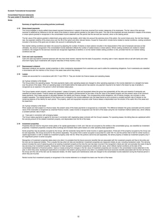 Ecobank Transnational Incorporated
Consolidated financial statements
Notes
Summary of significant accounting policies (continued)
2.15 Share-based payments
2.16 Cash and cash equivalents
2.17 Repossessed collateral
2.18 Leases
(a) A group company is the lessee
(b) A group company is the lessor
(c) Fees paid in connection with arranging leases
2.19 Investment properties
The Group enters into operating leases. The total payments made under operating leases are charged to other operating expenses in the income statement on a straight-line basis
over the period of the lease. When an operating lease is terminated before the lease period has expired, any payment required to be made to the lessor by way of penalty is
recognized as an expense in the period in which termination takes place.
The Group leases certain property, plant and equipment. Leases of property, plant and equipment where the group has substantially all the risks and rewards of ownership are
classified as finance leases. Finance leases are capitalised at the lease’s commencement at the lower of the fair value of the leased property and the present value of the minimum
lease payments. Each lease payment is allocated between the liability and finance charges. The corresponding rental obligations, net of finance charges, are included in other
longterm payables. The interest element of the finance cost is charged to the income statement over the lease period so as to produce a constant periodic rate of interest on the
remaining balance of the liability for each period. The property, plant and equipment acquired under finance leases is depreciated over the shorter of the useful life of the asset and
the lease term.
When assets are held subject to a finance lease, the present value of the lease payments is recognized as a receivable. The difference between the gross receivable and the present
value of the receivable is recognized as unearned finance income. Lease income is recognized over the term of the lease using the net investment method (before tax), which reflects
a constant periodic rate of return.
The Group makes payments to agents for services in connection with negotiating lease contracts with the Group’s lessees. For operating leases, the letting fees are capitalized within
the carrying amount of the related investment property, and depreciated over the life of the lease.
Properties that are held for long-term rental yields or for capital appreciation or both, and that are not occupied by the entities in the consolidated group, are classified as investment
properties. Investment properties comprise office buildings and Domestic Bank parks leased out under operating lease agreements.
Some properties may be partially occupied by the Group, with the remainder being held for rental income or capital appreciation. If that part of the property occupied by the Group can
be sold separately, the Group accounts for the portions separately. The portion that is owner-occupied is accounted for under IAS 16, and the portion that is held for rental income or
capital appreciation or both is treated as investment property under IAS 40. When the portions cannot be sold separately, the whole property is treated as investment property only if
an insignificant portion is owner-occupied.
For year ended 31 December 2014
The Group engages in equity settled share-based payment transactions in respect of services received from certain categories of its employees. The fair value of the services
received is measured by reference to the fair value of the shares or share options granted on the date of the grant. The cost of the employee services received in respect of the shares
or share options granted is recognized in the consolidated income statement over the period that the services are received, which is the vesting period.
The fair value of the options granted is determined using option pricing models, which take into account the exercise price of the option, the current share price, the risk free interest
rate, the expected volatility of the share price over the life of the option and other relevant factors. Except for those which include terms related to market conditions, vesting conditions
included in the terms of the grant are not taken into account in estimating fair value.
Non-market vesting conditions are taken into account by adjusting the number of shares or share options included in the measurement of the cost of employee services so that
ultimately, the amount recognized in the consolidated income statement reflects the number of vested shares or share options. Where vesting conditions are related to market
conditions, the charges for the services received are recognized regardless of whether or not the market related vesting condition is met, provided that the non-market vesting
conditions are met.
Cash and cash equivalents comprise balances with less than three months’ maturity from the date of acquisition, including cash in hand, deposits held at call with banks and other
short-term highly liquid investments with original maturities of three months or less.
Repossed collateral are equities, landed properties or other investments repossessed from customers and used to settle the outstanding obligations. Such investments are classified
in accordance with the intention of the Group in the asset class which they belong.
Leases are accounted for in accordance with IAS 17 and IFRIC 4. They are divided into finance leases and operating leases.
Recognition of investment properties takes place only when it is probable that the future economic benefits that are associated with the investment property will flow to the entity and
the cost can be measured reliably. This is usually the day when all risks are transferred. Investment properties are measured initially at cost, including transaction costs. The carrying
amount includes the cost of replacing parts of an existing investment property at the time the cost has been incurred if the recognition criteria are met; and excludes the costs of day-to-
day servicing of an investment property. Subsequent to initial recognition, investment properties are stated at fair value, which reflects market conditions at the date of the
consolidated statement of financial position. Gains or losses arising from changes in the fair value of investment properties are included in the consolidated income statement in the
year in which they arise. Subsequent expenditure is included in the asset’s carrying amount only when it is probable that future economic benefits associated with the item will flow to
the Group and the cost of the item can be measured reliably. All other repairs and maintenance costs are charged to the consolidated income statement during the financial period in
which they are incurred.
Rental income from investment property is recognised in the income statement on a straight-line basis over the term of the lease.
12
 