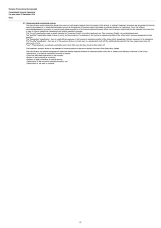 Ecobank Transnational Incorporated
Consolidated financial statements
For year ended 31 December 2014
Notes
3.1.3 Impairment and provisioning policies
The internal rating systems described above focus more on credit-quality mapping from the inception of the lending. In contrast, impairment provisions are recognised for financial
reporting purposes only for losses that have been incurred at the statement of financial position date based on objective evidence of impairment. Due to the different
methodologies applied, the amount of incurred credit losses provided for in the financial statements usually differs from the amount determined from the expected loss model that
is used for internal operational management and banking regulation purposes.
The "Current" classification relate to assets classified as "Investment Grade" (no evident weakness) and "Non Investment Grade" (no significant weakness).
The "watchlist" classification relate to items for which we have evidence of a weakness in the financial or operating condition of the obligor which requires management's close
attention.
The "Substandard" classification : there is a well-defined weakness in the financial or operating condition of the obligor which jeopardizes the timely repayment of its obligations.
The "Doubtful" classification : there are all of the weakness that are normally seen in a substandard credit with the additional characteristic that these weaknesses meke full
repayment unlikely.
"Loss" : These assets are considered uncollectible and of such little value that they should be fully written-off.
The impairment provision shown in the statement of financial position at year-end is derived from each of the three rating classes.
The internal rating tool assists management to determine whether objective evidence of impairment exists under IAS 39, based on the following criteria set by the Group;
• Delinquency in contractual payments of principal or interest;
• Cash flow difficulties experienced by the borrower;
• Breach of loan covenants or conditions;
• Initiation of legal proceedings to enforce security;
• Deterioration of the borrower’s competitive position; and
• Deterioration in the value of collateral.
17
 