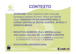 This project is funded by European Union
http://europa.eu.int/comm/europeaid/
This project is implemented
by CEDETEL
CONTEXTOCONTEXTO
•• ODISEAMEODISEAME ((OpenOpen DistanceDistance InterInter--universityuniversity
SynergiesSynergies betweenbetween EuropeEurope,, AfricaAfrica andand MiddleMiddle
EastEast)):: SINERGIA INTERSINERGIA INTER--UNIVERSITARIA AUNIVERSITARIA A
LARGA DISTANCIA ENTRE EUROPA,LARGA DISTANCIA ENTRE EUROPA, ÁÁFRICA YFRICA Y
ORIENTE MEDIOORIENTE MEDIO
•• INICIATIVA EUMEDISINICIATIVA EUMEDIS (Euro(Euro MEDiterraneanMEDiterranean
InformationInformation SocietySociety)) DE LA UNIDE LA UNIÓÓN EUROPEAN EUROPEA
– 5º sector de aplicación de la iniciativa EUMEDISEUMEDIS (proyectos piloto
Euro-Mediterráneos en el campo de la EducaciEducacióónn)
•• EDUCACIEDUCACIÓÓN UNIVERSITARIAN UNIVERSITARIA
 