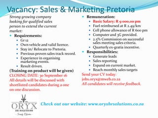 Vacancy: Sales & Marketing Pretoria
Strong growing company
looking for qualified sales
person to extend the current
market:
 Requirements:
 Gr 12
 Own vehicle and valid licence.
 Stay in/ Relocate to Pretoria.
 Previous proven sales track record.
 Experience in organising
marketing events.
 Result driven.
(Training on product will be given)
CLOSING DATE: 30 September 16
All details will be discussed with
shortlisted candidates during a one
on one discussion.
 Remuneration:
 Basic Salary: R 9 000,00 pm
 Fuel reimbursed at R 2.49/km
 Cell phone allowance of R 600 pm
 Computer and 3G provided.
 2.5% Commission on successful
sales meeting sales criteria.
 Quarterly ex-gratia incentive.
 Responsibilities:
 Generate leads
 Sales reporting
 Expand on current market.
 Reach monthly sales targets
Send your CV today:
jobs.oryx@mweb.co.za
All candidates will receive feedback.
Check out our website: www.oryxhrsolutions.co.za
 