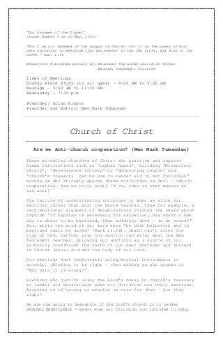 “Not Ashamed of the Gospel”
(Issue Number 5 as of May, 2012)
“For I am not ashamed of the gospel of Christ: for it is the power of God
unto salvation to everyone that believeth; to the Jew first, and also to the
Greek.” Rom. 1:16
Newsletter Published monthly by: Mountain Top Libas church of Christ
Maasim, Sarangani Province
Times of Meetings
Sunday Bible Study (in all ages) – 8:00 AM to 9:00 AM
Message – 9:00 AM to 11:30 AM
Wednesday - 7:30 p.m
Preacher: Allan Kimnon
Preacher and Editor: Men Mark Tumandan
Church of Christ
Are we Anti-church cooperation? (Men Mark Tumandan)
Those so-called churches of Christ who practice and support
human institutions such as “orphan homes”, building “Missionary
Church”, “Benevolence Society” or “Sponsoring church” and
“church’s treasury can be use to render aid to not Christian”
accuse us who strongly oppose these activities as Anti – church
cooperation. Are we truly anti? If so, then in what manner we
are anti?
The failure of understanding scripture is when we allow our
emotions rather than what the Bible teaches. Take for example, a
very emotional argument of denominations through the years about
baptism “If baptism is necessary for salvation, how about a man
who is about to be baptized, then suddenly died – is he saved?”
But, still the word of our Lord says “he that believeth and is
baptized shall be saved” (Mark 16:16). Death can’t alter the
plan of God, neither also our emotion can alter what the New
Testament teaches. Allowing our emotions as a source of our
authority overthrows the faith of our dear brethren and sisters
in Christ Jesus; divides the body of our Lord.
Our emotions feel comfortable using Musical Instruments in
worship, thinking it is right – then asking us who oppose it
“Who said it is wrong?”
Brethren who justify using the Lord’s money in church’s treasury
to render aid benevolence even not Christian use their emotions.
Accusing us of having no emotion to care for them – Are they
right?
We are now going to determine if the Lord’s church is to render
GENERAL BENEVOLENCE = means even not Christian are included to help.
 