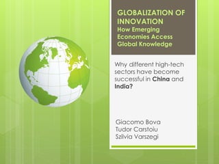 GLOBALIZATION OF
INNOVATION
How Emerging
Economies Access
Global Knowledge
Why different high-tech
sectors have become
successful in China and
India?
Giacomo Bova
Tudor Carstoiu
Szilvia Varszegi
 