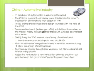 o 1st producer of automobiles in volume in the world
o The Chinese automotive industry was established after Japan’s
occupation of Manchuria that began in 1931
o 1950s: plants and licensed auto design founded with the help of
the USSR
o Some multinationals (Volkwagen, GM) established themselves in
the market mostly through joint ventures with Chinese counterpart
companies
o 2001 joining the WTO: new wave of entry of multinationals
o Mostly assembly of ready parts – no local R&D!
o Gov. incentives for foreign investments in vehicles manufacturing
 allow expansion of multinationals
o Technology transfer through joint ventures, but Chinese brands still
inferior to big players
o Objective to establish a new innovation-oriented country - but
gap between the government’s objectives and execution
China – Automotive Industry
 