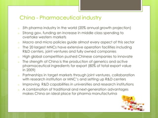 China - Pharmaceutical industry
o 5th pharma industry in the world (20% annual growth projection)
o Strong gov. funding an increase in middle class spending to
overtake western markets
o Macro and micro policies guide almost every aspect of this sector
o The 20 largest MNCs have extensive operation facilities including
R&D centers, joint ventures and fully owned companies
o High global competition pushed Chinese companies to innovate
o The strength of China is the production of generics and active
pharmaceutical ingredients for export (80% of total export value
in 2009)
o Partnerships in target markets through joint ventures, collaboration
with research institution or MNC’s and setting up R&D centers
o Improving R&D capabilities in universities and research institutions
o A combination of traditional and next-generation advantages
makes China an ideal place for pharma manufacturing
 